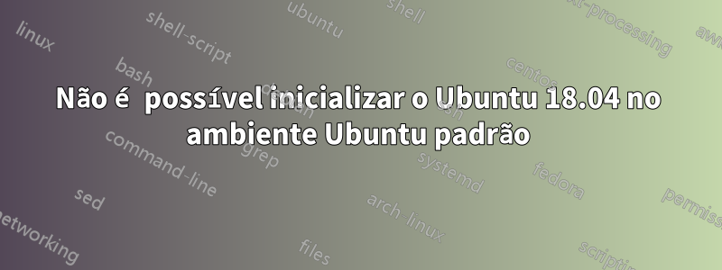 Não é possível inicializar o Ubuntu 18.04 no ambiente Ubuntu padrão