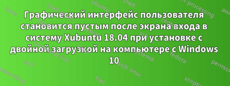 Графический интерфейс пользователя становится пустым после экрана входа в систему Xubuntu 18.04 при установке с двойной загрузкой на компьютере с Windows 10