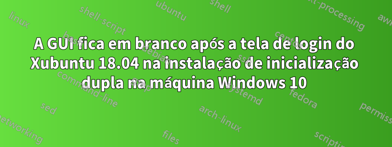 A GUI fica em branco após a tela de login do Xubuntu 18.04 na instalação de inicialização dupla na máquina Windows 10