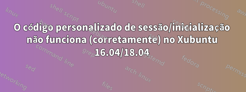 O código personalizado de sessão/inicialização não funciona (corretamente) no Xubuntu 16.04/18.04