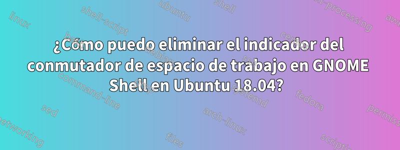 ¿Cómo puedo eliminar el indicador del conmutador de espacio de trabajo en GNOME Shell en Ubuntu 18.04? 