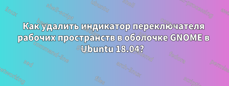 Как удалить индикатор переключателя рабочих пространств в оболочке GNOME в Ubuntu 18.04? 