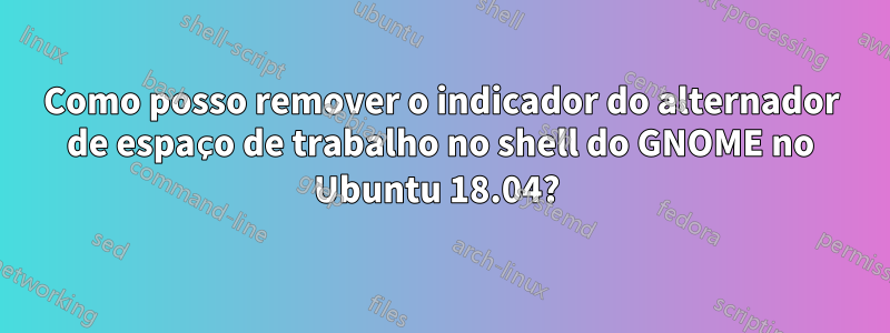 Como posso remover o indicador do alternador de espaço de trabalho no shell do GNOME no Ubuntu 18.04? 