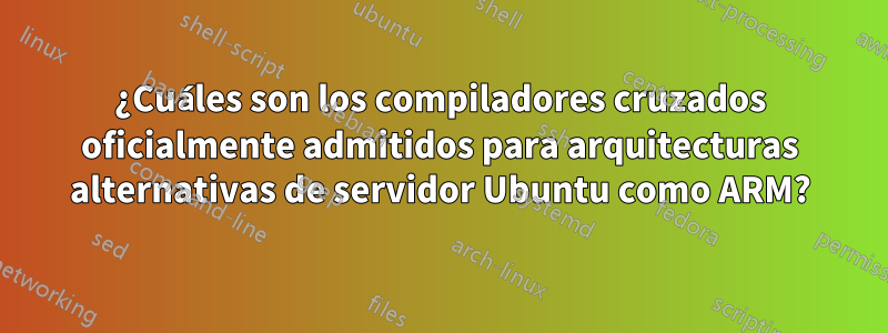 ¿Cuáles son los compiladores cruzados oficialmente admitidos para arquitecturas alternativas de servidor Ubuntu como ARM?