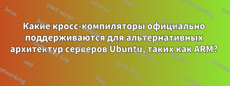 Какие кросс-компиляторы официально поддерживаются для альтернативных архитектур серверов Ubuntu, таких как ARM?