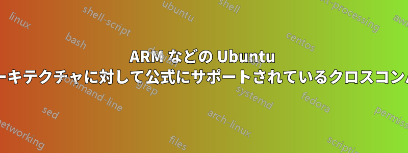 ARM などの Ubuntu サーバーの代替アーキテクチャに対して公式にサポートされているクロスコンパイラは何ですか?