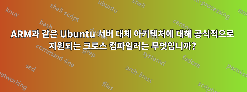 ARM과 같은 Ubuntu 서버 대체 아키텍처에 대해 공식적으로 지원되는 크로스 컴파일러는 무엇입니까?