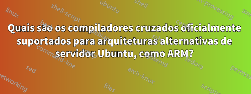 Quais são os compiladores cruzados oficialmente suportados para arquiteturas alternativas de servidor Ubuntu, como ARM?