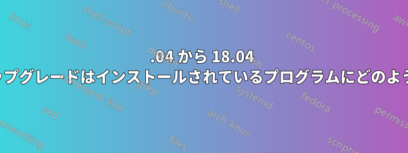 16.04 から 18.04 へのインプレースアップグレードはインストールされているプログラムにどのような影響を与えますか