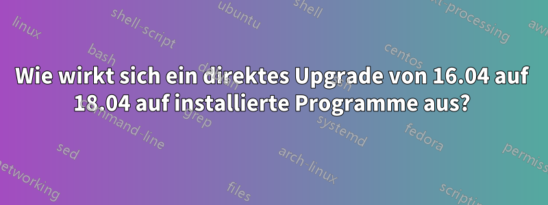 Wie wirkt sich ein direktes Upgrade von 16.04 auf 18.04 auf installierte Programme aus?