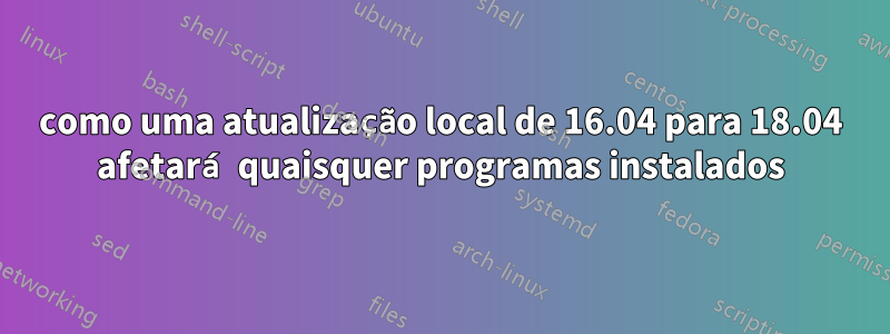 como uma atualização local de 16.04 para 18.04 afetará quaisquer programas instalados