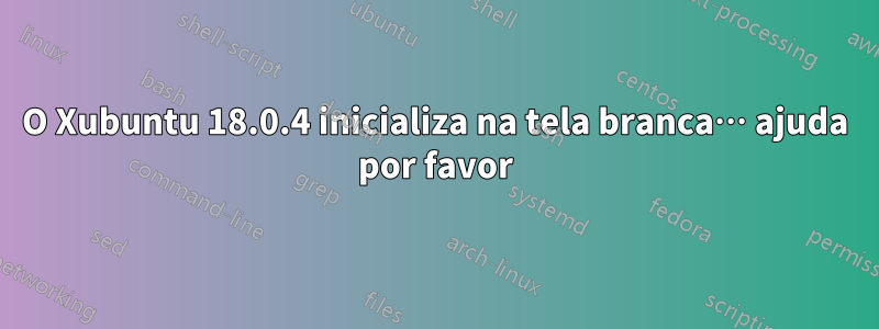 O Xubuntu 18.0.4 inicializa na tela branca… ajuda por favor