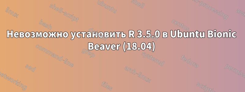 Невозможно установить R 3.5.0 в Ubuntu Bionic Beaver (18.04)