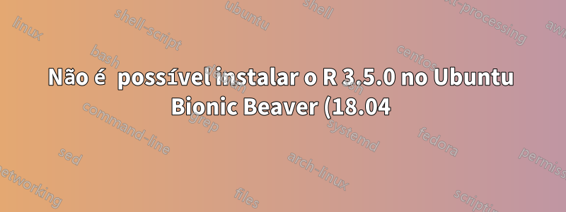 Não é possível instalar o R 3.5.0 no Ubuntu Bionic Beaver (18.04)