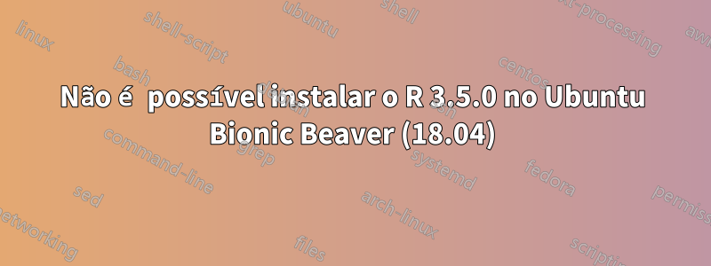 Não é possível instalar o R ​​3.5.0 no Ubuntu Bionic Beaver (18.04)