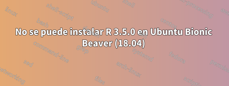 No se puede instalar R 3.5.0 en Ubuntu Bionic Beaver (18.04)