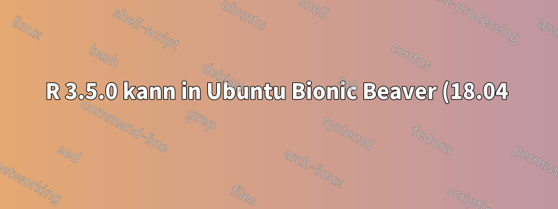 R 3.5.0 kann in Ubuntu Bionic Beaver (18.04) nicht installiert werden