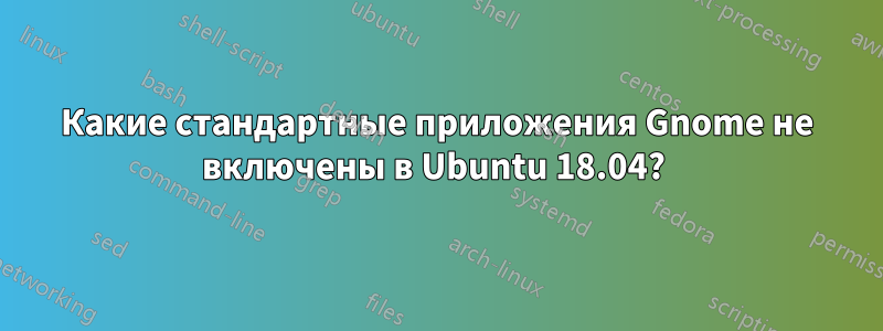 Какие стандартные приложения Gnome не включены в Ubuntu 18.04? 