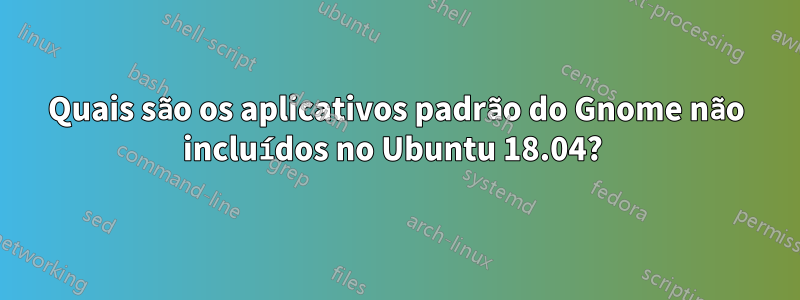 Quais são os aplicativos padrão do Gnome não incluídos no Ubuntu 18.04? 