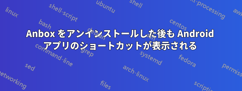 Anbox をアンインストールした後も Android アプリのショートカットが表示される