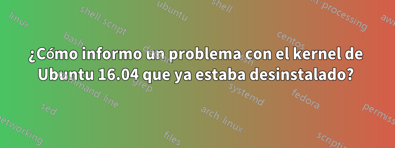 ¿Cómo informo un problema con el kernel de Ubuntu 16.04 que ya estaba desinstalado?