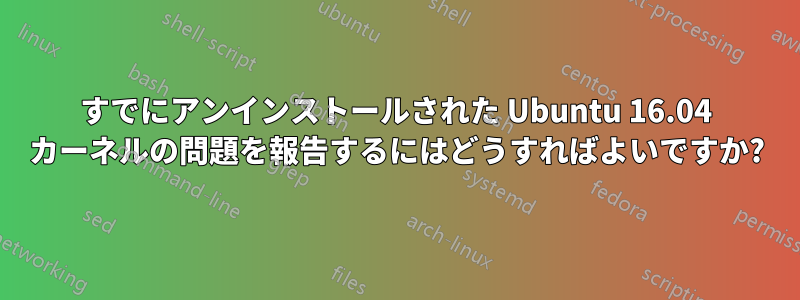 すでにアンインストールされた Ubuntu 16.04 カーネルの問題を報告するにはどうすればよいですか?