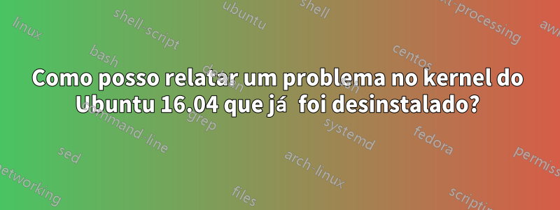 Como posso relatar um problema no kernel do Ubuntu 16.04 que já foi desinstalado?