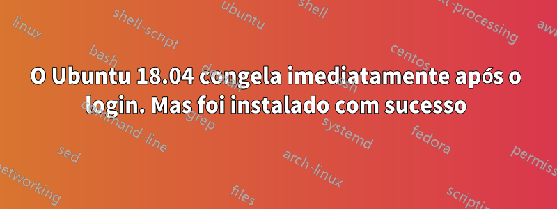 O Ubuntu 18.04 congela imediatamente após o login. Mas foi instalado com sucesso