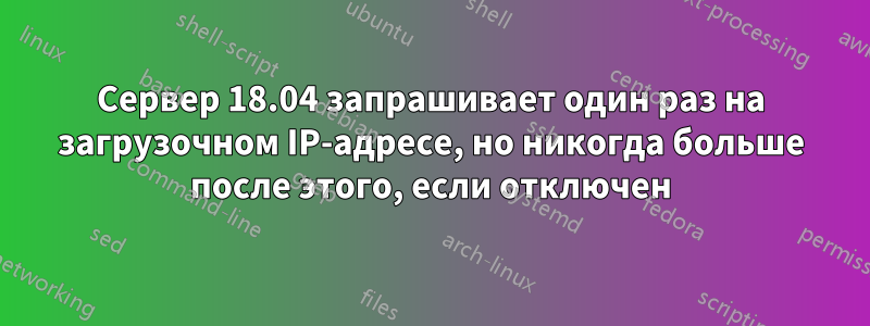 Сервер 18.04 запрашивает один раз на загрузочном IP-адресе, но никогда больше после этого, если отключен