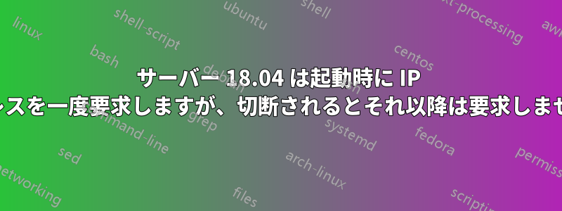 サーバー 18.04 は起動時に IP アドレスを一度要求しますが、切断されるとそれ以降は要求しません。