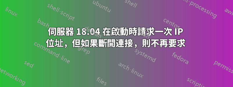 伺服器 18.04 在啟動時請求一次 IP 位址，但如果斷開連接，則不再要求