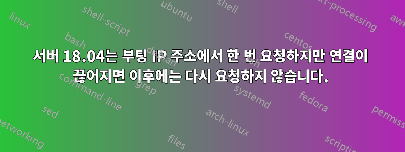 서버 18.04는 부팅 IP 주소에서 한 번 요청하지만 연결이 끊어지면 이후에는 다시 요청하지 않습니다.