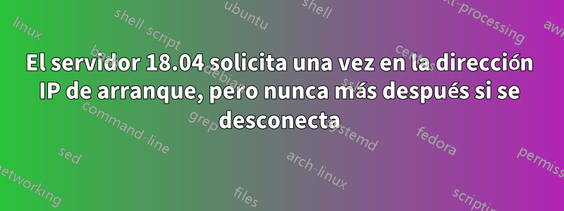 El servidor 18.04 solicita una vez en la dirección IP de arranque, pero nunca más después si se desconecta