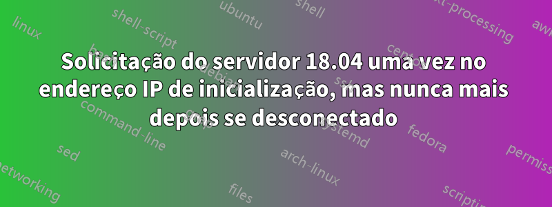 Solicitação do servidor 18.04 uma vez no endereço IP de inicialização, mas nunca mais depois se desconectado