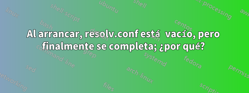 Al arrancar, resolv.conf está vacío, pero finalmente se completa; ¿por qué?