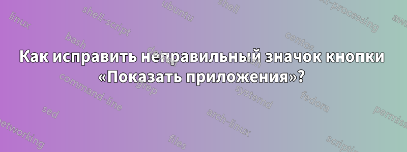 Как исправить неправильный значок кнопки «Показать приложения»?