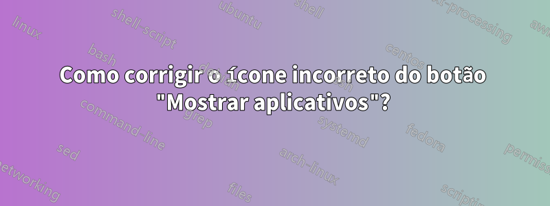 Como corrigir o ícone incorreto do botão "Mostrar aplicativos"?