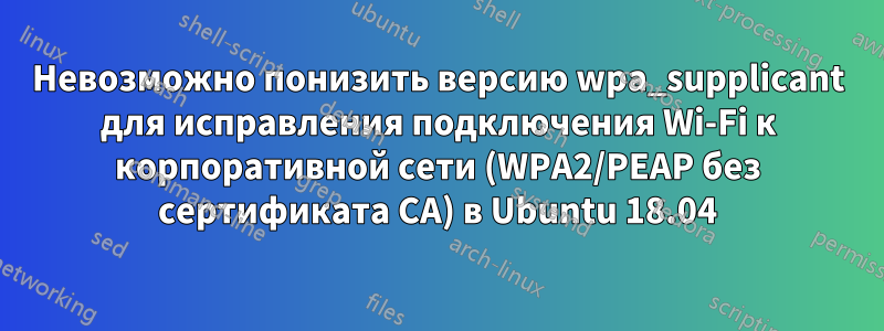 Невозможно понизить версию wpa_supplicant для исправления подключения Wi-Fi к корпоративной сети (WPA2/PEAP без сертификата CA) в Ubuntu 18.04