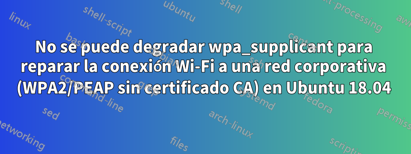 No se puede degradar wpa_supplicant para reparar la conexión Wi-Fi a una red corporativa (WPA2/PEAP sin certificado CA) en Ubuntu 18.04