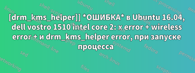 [drm_kms_helper]] *ОШИБКА* в Ubuntu 16.04, dell vostro 1510 intel core 2: x error + wireless error + и drm_kms_helper error, при запуске процесса 