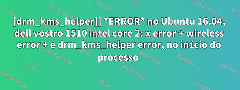 [drm_kms_helper]] *ERROR* no Ubuntu 16.04, dell vostro 1510 intel core 2: x error + wireless error + e drm_kms_helper error, no início do processo 