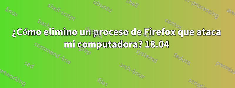 ¿Cómo elimino un proceso de Firefox que ataca mi computadora? 18.04