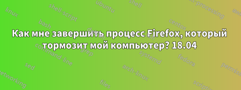 Как мне завершить процесс Firefox, который тормозит мой компьютер? 18.04