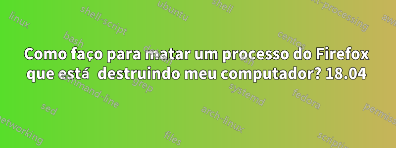 Como faço para matar um processo do Firefox que está destruindo meu computador? 18.04