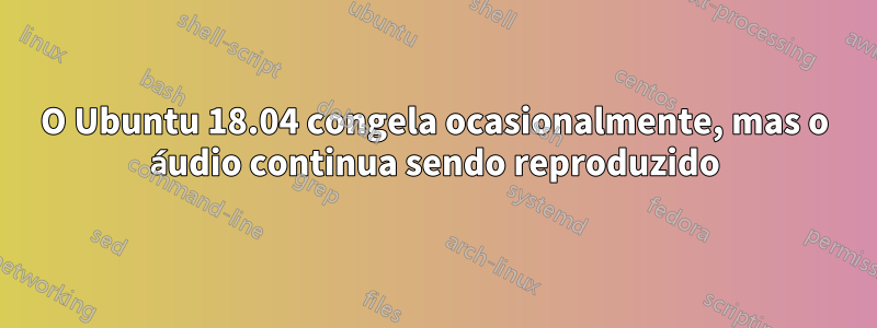 O Ubuntu 18.04 congela ocasionalmente, mas o áudio continua sendo reproduzido