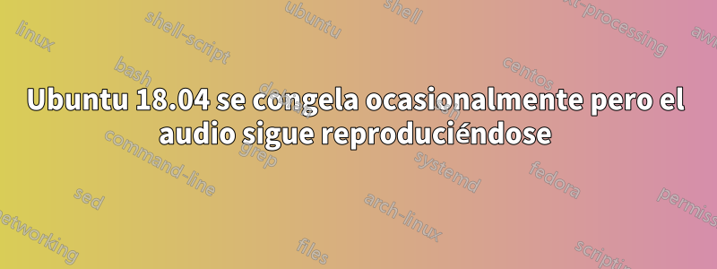 Ubuntu 18.04 se congela ocasionalmente pero el audio sigue reproduciéndose