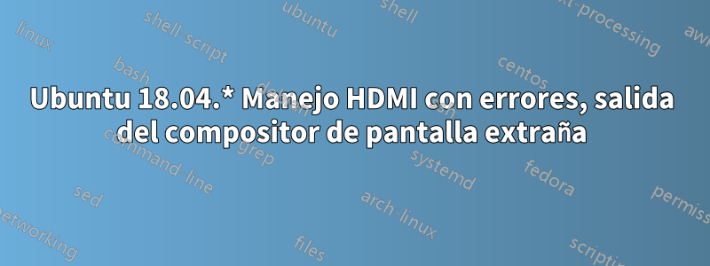 Ubuntu 18.04.* Manejo HDMI con errores, salida del compositor de pantalla extraña