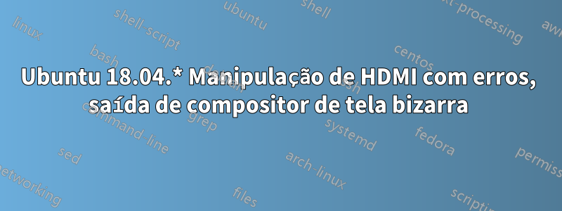 Ubuntu 18.04.* Manipulação de HDMI com erros, saída de compositor de tela bizarra