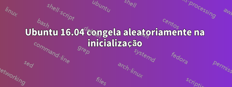 Ubuntu 16.04 congela aleatoriamente na inicialização