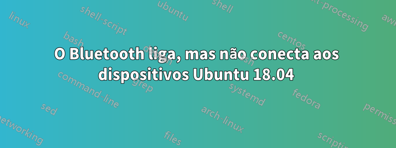 O Bluetooth liga, mas não conecta aos dispositivos Ubuntu 18.04